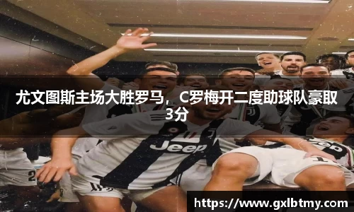 尤文图斯主场大胜罗马，C罗梅开二度助球队豪取3分