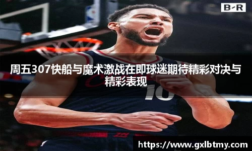 周五307快船与魔术激战在即球迷期待精彩对决与精彩表现