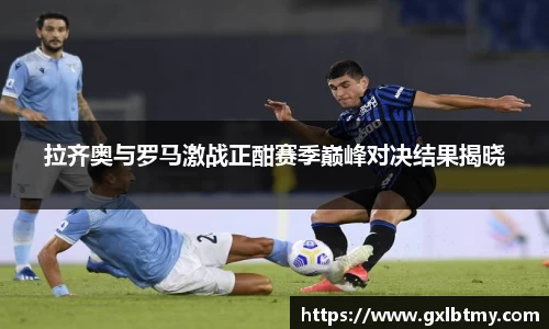 拉齐奥与罗马激战正酣赛季巅峰对决结果揭晓
