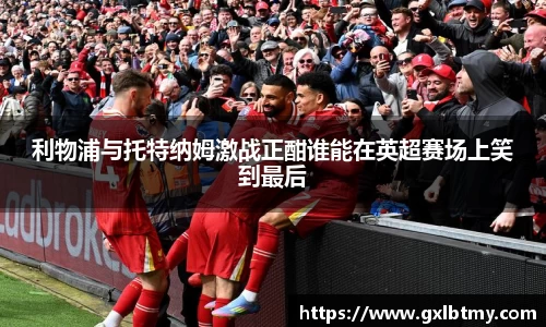 利物浦与托特纳姆激战正酣谁能在英超赛场上笑到最后