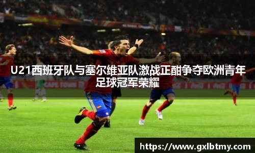 U21西班牙队与塞尔维亚队激战正酣争夺欧洲青年足球冠军荣耀